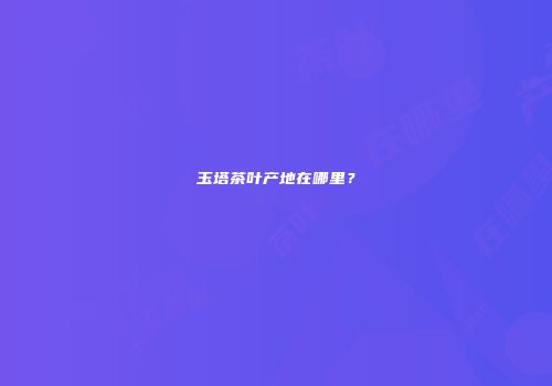 玉塔茶叶产地在哪里？