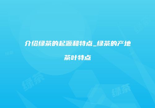 介绍绿茶的起源和特点_绿茶的产地茶叶特点