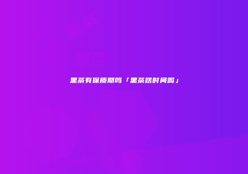 黑茶有保质期吗「黑茶啥时间喝」
