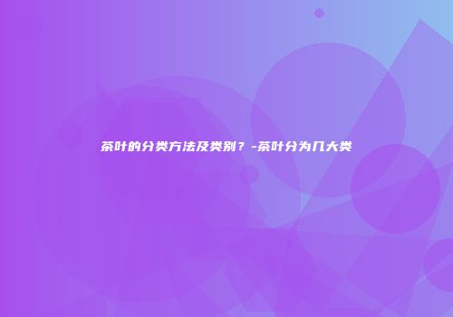 茶叶的分类方法及类别？-茶叶分为几大类