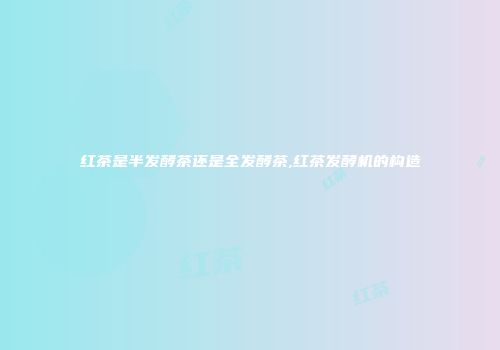 红茶是半发酵茶还是全发酵茶,红茶发酵机的构造