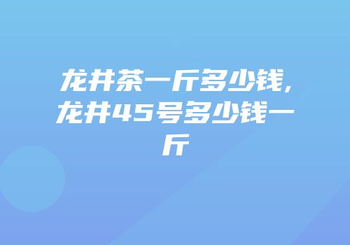 龙井茶一斤多少钱,龙井45号多少钱一斤