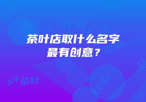 茶叶店取什么名字最有创意？