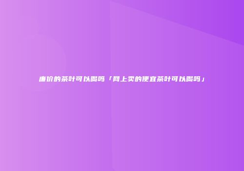 廉价的茶叶可以喝吗「网上卖的便宜茶叶可以喝吗」