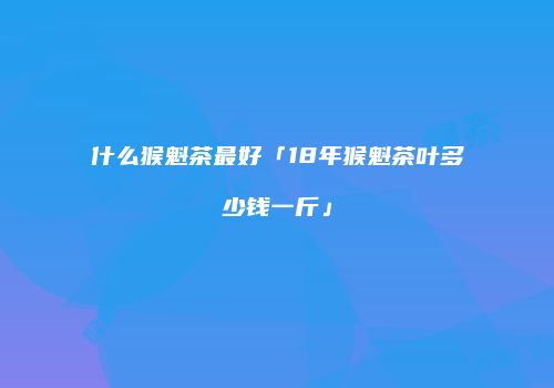 什么猴魁茶最好「18年猴魁茶叶多少钱一斤」