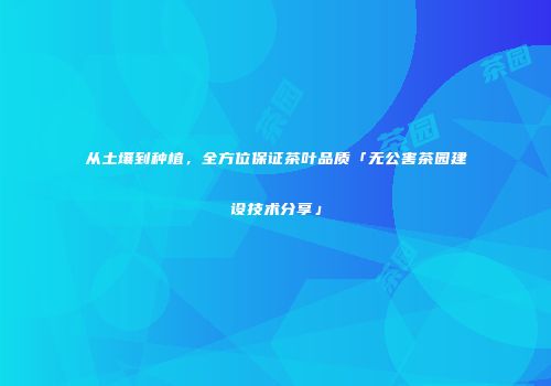 从土壤到种植，全方位保证茶叶品质「无公害茶园建设技术分享」