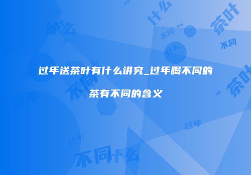 过年送茶叶有什么讲究_过年喝不同的茶有不同的含义