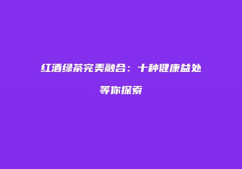 红酒绿茶完美融合：十种健康益处等你探索