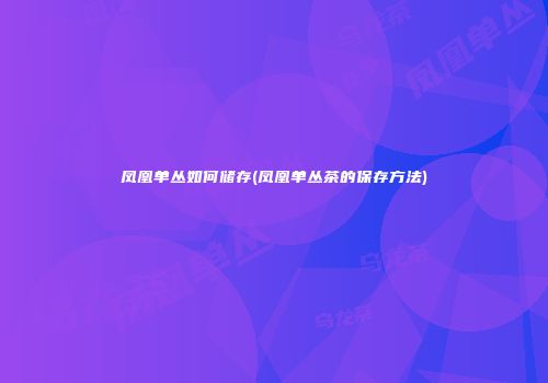 凤凰单丛如何储存(凤凰单丛茶的保存方法)