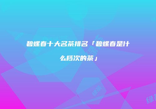 碧螺春十大名茶排名「碧螺春是什么档次的茶」