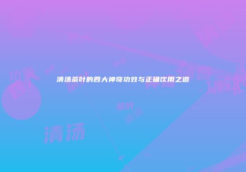 清汤茶叶的四大神奇功效与正确饮用之道