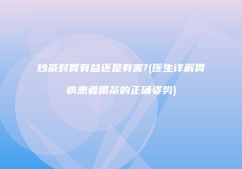 炒茶对胃有益还是有害?(医生详解胃病患者喝茶的正确姿势)