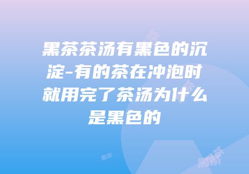 黑茶茶汤有黑色的沉淀-有的茶在冲泡时就用完了茶汤为什么是黑色的
