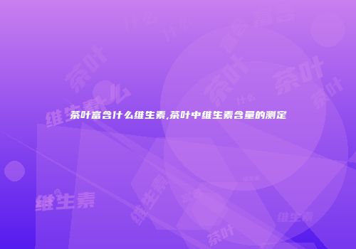 茶叶富含什么维生素,茶叶中维生素含量的测定