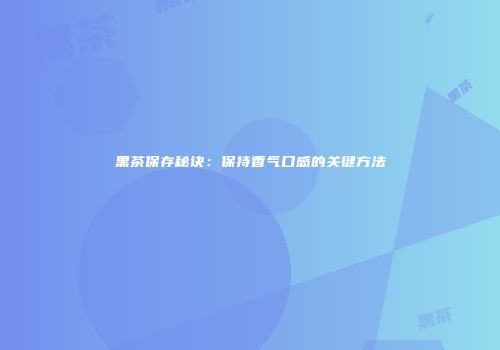 黑茶保存秘诀：保持香气口感的关键方法