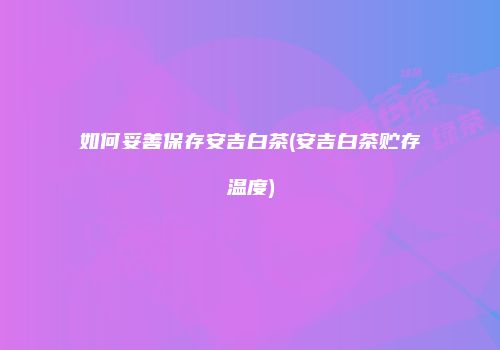 如何妥善保存安吉白茶(安吉白茶贮存温度)