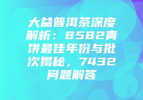 大益普洱茶深度解析：8582青饼最佳年份与批次揭秘，7432问题解答