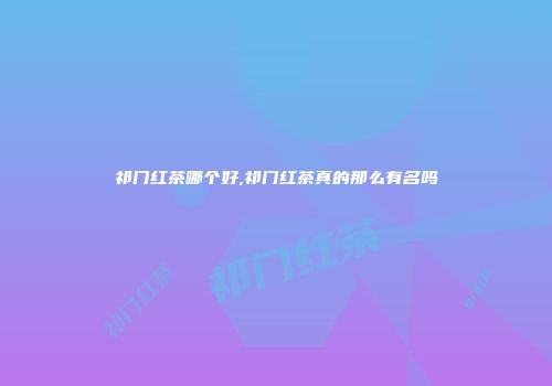 祁门红茶哪个好,祁门红茶真的那么有名吗