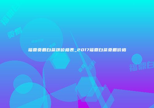 福鼎贡眉白茶饼价格表_2017福鼎白茶贡眉价格