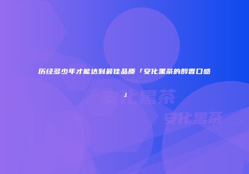 历经多少年才能达到最佳品质「安化黑茶的醇香口感」