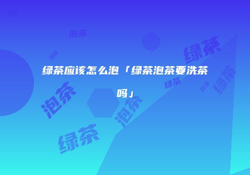绿茶应该怎么泡「绿茶泡茶要洗茶吗」
