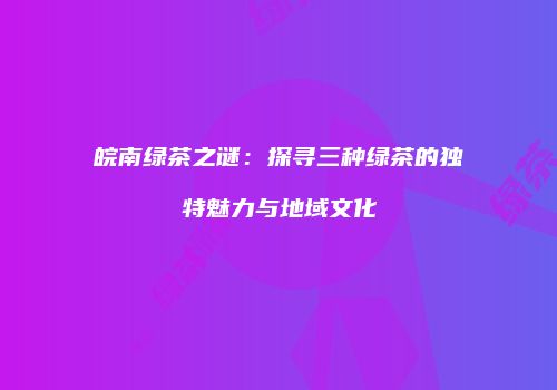 皖南绿茶之谜：探寻三种绿茶的独特魅力与地域文化