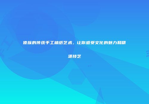 傣族的传统手工棉纸艺术，让你感受文化的魅力和精湛技艺