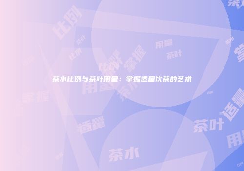 茶水比例与茶叶用量：掌握适量饮茶的艺术