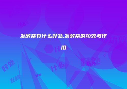 发酵茶有什么好处,发酵茶的功效与作用