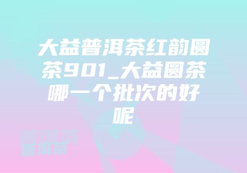 大益普洱茶红韵圆茶901_大益圆茶哪一个批次的好呢
