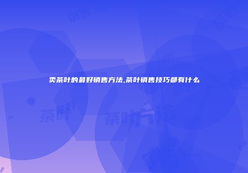 卖茶叶的最好销售方法,茶叶销售技巧都有什么