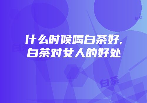 什么时候喝白茶好,白茶对女人的好处
