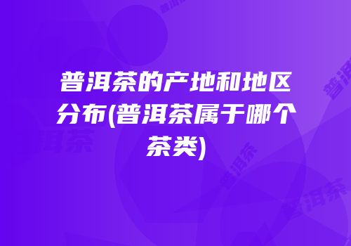 普洱茶的产地和地区分布(普洱茶属于哪个茶类)