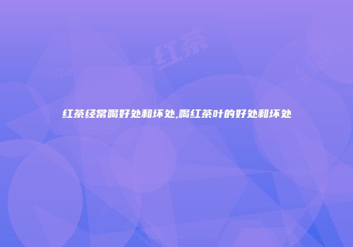红茶经常喝好处和坏处,喝红茶叶的好处和坏处