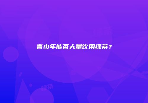 青少年能否大量饮用绿茶？