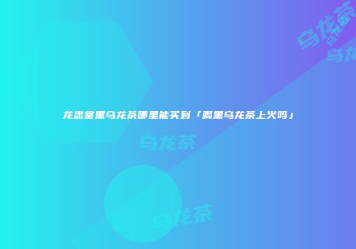 龙忠堂黑乌龙茶哪里能买到「喝黑乌龙茶上火吗」