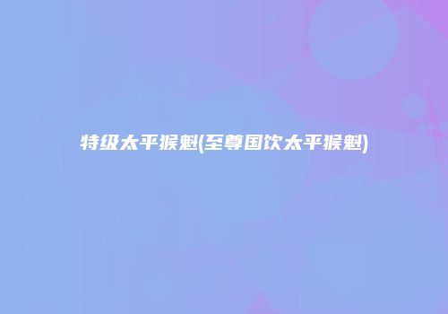 特级太平猴魁(至尊国饮太平猴魁)
