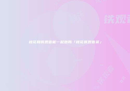 桂花和铁观音能一起泡吗「桂花铁观音茶」