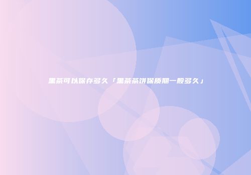 黑茶可以保存多久「黑茶茶饼保质期一般多久」