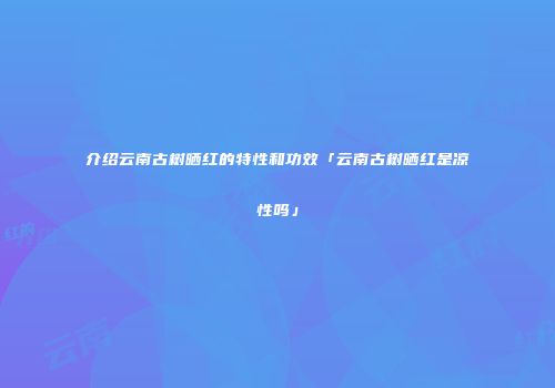介绍云南古树晒红的特性和功效「云南古树晒红是凉性吗」