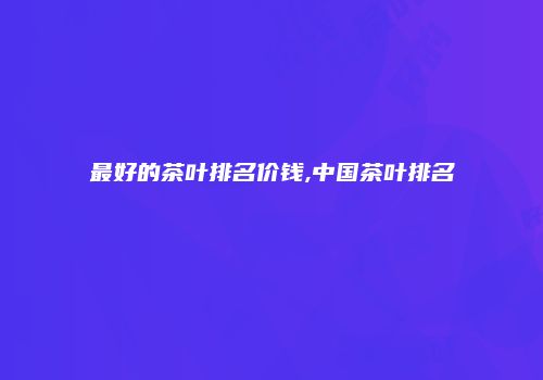 最好的茶叶排名价钱,中国茶叶排名