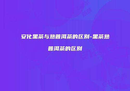 安化黑茶与熟普洱茶的区别-黑茶熟普洱茶的区别