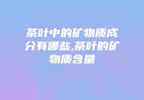 茶叶中的矿物质成分有哪些,茶叶的矿物质含量
