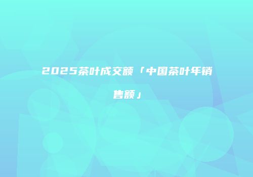 2025茶叶成交额「中国茶叶年销售额」