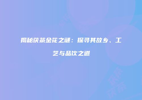 揭秘茯茶金花之谜：探寻其故乡、工艺与品饮之道