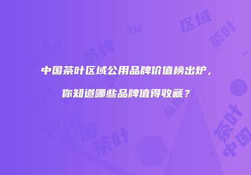 中国茶叶区域公用品牌价值榜出炉，你知道哪些品牌值得收藏？