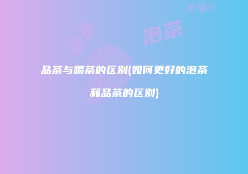 品茶与喝茶的区别(如何更好的泡茶和品茶的区别)