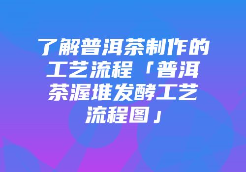 了解普洱茶制作的工艺流程「普洱茶渥堆发酵工艺流程图」