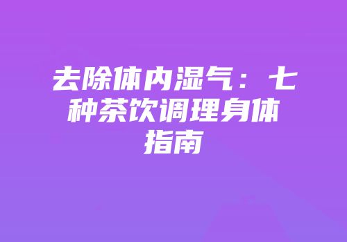 去除体内湿气：七种茶饮调理身体指南