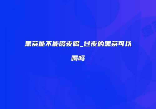 黑茶能不能隔夜喝_过夜的黑茶可以喝吗